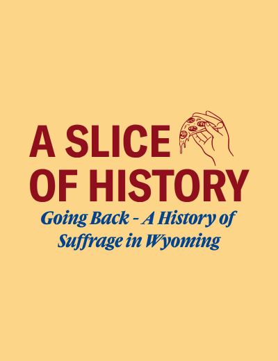 A yellow background with red text that says "A Slice of History" alongside a hand holding pizza. Blue text that says "Going back - A History of Suffrage in Wyoming"