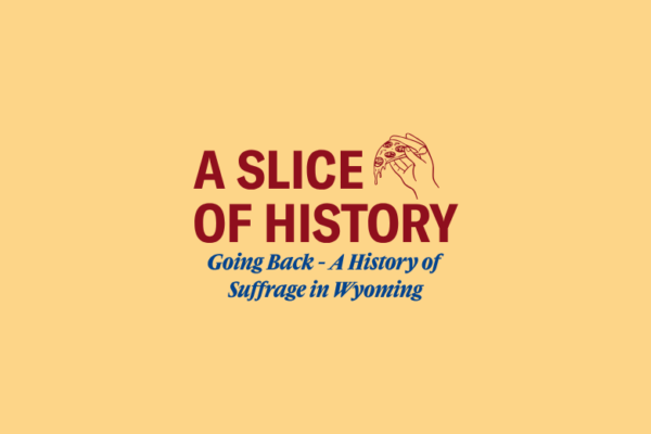 A yellow background with red text that says "A Slice of History" alongside a hand holding pizza. Blue text that says "Going back - A History of Suffrage in Wyoming"